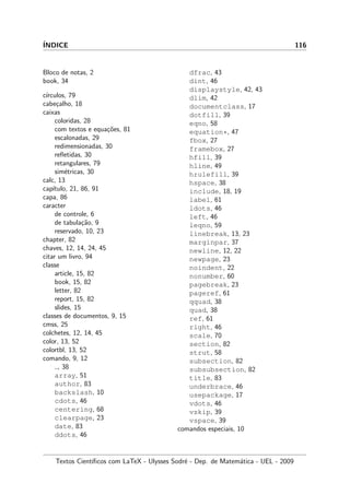 ´INDICE 116
Bloco de notas, 2
book, 34
c´ırculos, 79
cabe¸calho, 18
caixas
coloridas, 28
com textos e equa¸c˜oes, 81
escalonadas, 29
redimensionadas, 30
reﬂetidas, 30
retangulares, 79
sim´etricas, 30
calc, 13
cap´ıtulo, 21, 86, 91
capa, 86
caracter
de controle, 6
de tabula¸c˜ao, 9
reservado, 10, 23
chapter, 82
chaves, 12, 14, 24, 45
citar um livro, 94
classe
article, 15, 82
book, 15, 82
letter, 82
report, 15, 82
slides, 15
classes de documentos, 9, 15
cmss, 25
colchetes, 12, 14, 45
color, 13, 52
colortbl, 13, 52
comando, 9, 12
, 38
array, 51
author, 83
backslash, 10
cdots, 46
centering, 68
clearpage, 23
date, 83
ddots, 46
dfrac, 43
dint, 46
displaystyle, 42, 43
dlim, 42
documentclass, 17
dotfill, 39
eqno, 58
equation*, 47
fbox, 27
framebox, 27
hfill, 39
hline, 49
hrulefill, 39
hspace, 38
include, 18, 19
label, 61
ldots, 46
left, 46
leqno, 59
linebreak, 13, 23
marginpar, 37
newline, 12, 22
newpage, 23
noindent, 22
nonumber, 60
pagebreak, 23
pageref, 61
qquad, 38
quad, 38
ref, 61
right, 46
scale, 70
section, 82
strut, 58
subsection, 82
subsubsection, 82
title, 83
underbrace, 46
usepackage, 17
vdots, 46
vskip, 39
vspace, 39
comandos especiais, 10
Textos Cient´ıﬁcos com LaTeX - Ulysses Sodr´e - Dep. de Matem´atica - UEL - 2009
 