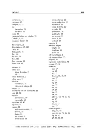 ´INDICE 117
coment´ario, 11
comment, 13
compilar, 8, 17
cor
da p´agina, 28
do texto, 28
cores, 28
cores das linhas nas tabelas, 55
Ctrl+F7, 8, 92
curvas de Bezier, 80
deﬁnir cores, 28
delimitadores, 45, 105
Deus, 37
displaystyle, 41
doc, 16
doc.dtx, 16
dual, 110
duas colunas, 15
dupla face, 15
ebb.exe, 67
editor ascii
bloco de notas, 2
pfe, 2
editor de textos, 2
editor puro, 9
eliminar
indenta¸c˜ao, 21
n´umero da p´agina, 22
empty, 18
enumerate em um enumerate, 33
epic, 13, 75
equa¸c˜ao
centralizada, 59
numerada, 59
equa¸c˜oes, 13, 40
equation, 61
espa¸co, 12
ap´os um comando, 12
branco, 10
duplo, 21
em branco, 9
entre letras, 38
entre palavras, 20
entre par´agrafos, 22
horizontal, 38
in´ıcio da linha, 10
octuplo, 38
preenchido, 39
qu´adruplo, 38
um e meio, 21
vazio, 9, 11
vertical, 39
espa¸cos, 6
estilo de p´agina
empty, 18
headings, 18
plain, 18
estrutura l´ogica, 3
estrutura m´ınima, 13
etiqueta, 61
express˜ao matem´atica, 41
exscale, 13, 16
extens˜ao
aux, 17
cls, 17
dtx, 17
dvi, 17, 65, 70, 85
eps, 97
idx, 17
ilg, 17
ind, 17
ins, 17
lof, 17
log, 17
lot, 17
pdf, 65, 68, 70, 85, 96
ps, 97
sty, 17
tex, 2, 17
toc, 17
extens˜ao gr´aﬁca
bmp, 65, 66
eps, 65, 66, 70, 85, 86
ﬁg, 65, 70
gif, 65, 85, 86
Textos Cient´ıﬁcos com LaTeX - Ulysses Sodr´e - Dep. de Matem´atica - UEL - 2009
 