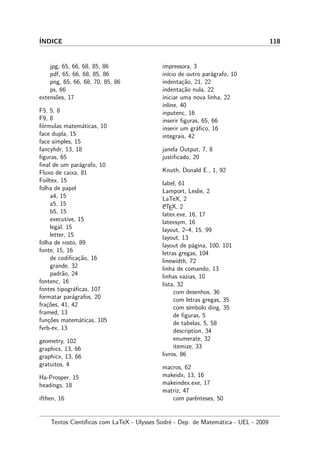 ´INDICE 118
jpg, 65, 66, 68, 85, 86
pdf, 65, 66, 68, 85, 86
png, 65, 66, 68, 70, 85, 86
ps, 66
extens˜oes, 17
F5, 5, 8
F9, 8
f´ormulas matem´aticas, 10
face dupla, 15
face simples, 15
fancyhdr, 13, 18
ﬁguras, 65
ﬁnal de um par´agrafo, 10
Fluxo de caixa, 81
Foiltex, 15
folha de papel
a4, 15
a5, 15
b5, 15
executive, 15
legal, 15
letter, 15
folha de rosto, 89
fonte, 15, 16
de codiﬁca¸c˜ao, 16
grande, 32
padr˜ao, 24
fontenc, 16
fontes tipogr´aﬁcas, 107
formatar par´agrafos, 20
fra¸c˜oes, 41, 42
framed, 13
fun¸c˜oes matem´aticas, 105
fvrb-ex, 13
geometry, 102
graphics, 13, 66
graphicx, 13, 66
gratuitos, 4
Ha-Prosper, 15
headings, 18
ifthen, 16
impressora, 3
in´ıcio de outro par´agrafo, 10
indenta¸c˜ao, 21, 22
indenta¸c˜ao nula, 22
iniciar uma nova linha, 22
inline, 40
inputenc, 16
inserir ﬁguras, 65, 66
inserir um gr´aﬁco, 16
integrais, 42
janela Output, 7, 8
justiﬁcado, 20
Knuth, Donald E., 1, 92
label, 61
Lamport, Leslie, 2
LaTeX, 2
LATEX, 2
latex.exe, 16, 17
latexsym, 16
layout, 2–4, 15, 99
layout, 13
layout de p´agina, 100, 101
letras gregas, 104
linewidth, 72
linha de comando, 13
linhas vazias, 10
lista, 32
com desenhos, 36
com letras gregas, 35
com s´ımbolo ding, 35
de ﬁguras, 5
de tabelas, 5, 58
description, 34
enumerate, 32
itemize, 33
livros, 86
macros, 62
makeidx, 13, 16
makeindex.exe, 17
matriz, 47
com parˆenteses, 50
Textos Cient´ıﬁcos com LaTeX - Ulysses Sodr´e - Dep. de Matem´atica - UEL - 2009
 