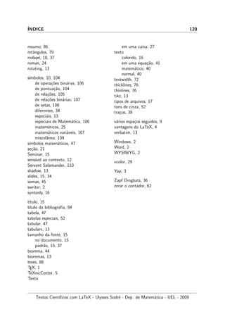 ´INDICE 120
resumo, 86
retˆangulos, 79
rodap´e, 18, 37
roman, 24
rotating, 13
s´ımbolos, 10, 104
de opera¸c˜oes bin´arias, 106
de pontua¸c˜ao, 104
de rela¸c˜oes, 105
de rela¸c˜oes bin´arias, 107
de setas, 108
diferentes, 34
especiais, 13
especiais de Matem´atica, 106
matem´aticos, 25
matem´aticos vari´aveis, 107
miscelˆanea, 109
s´ımbolos matem´aticos, 47
se¸c˜ao, 21
Seminar, 15
sens´ıvel ao contexto, 12
Servant Salamander, 110
shadow, 13
slides, 15, 34
somas, 45
swriter, 2
syntonly, 16
t´ıtulo, 15
t´ıtulo da bibliograﬁa, 94
tabela, 47
tabelas especiais, 52
tabular, 47
tabularx, 13
tamanho da fonte, 15
no documento, 15
padr˜ao, 15, 37
teorema, 44
teoremas, 13
teses, 86
TEX, 1
TeXnicCenter, 5
Texto
em uma caixa, 27
texto
colorido, 16
em uma equa¸c˜ao, 41
matem´atico, 40
normal, 40
textwidth, 72
thicklines, 76
thinlines, 76
tikz, 13
tipos de arquivos, 17
tons de cinza, 52
tra¸cos, 38
v´arios espa¸cos seguidos, 9
vantagens do LaTeX, 4
verbatim, 13
Windows, 2
Word, 2
WYSIWYG, 2
xcolor, 29
Yap, 3
Zapf Dingbats, 36
zerar o contador, 62
Textos Cient´ıﬁcos com LaTeX - Ulysses Sodr´e - Dep. de Matem´atica - UEL - 2009
 
