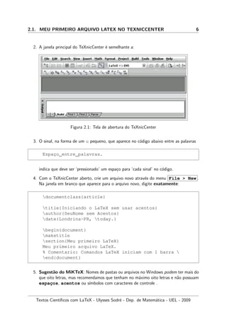 2.1. MEU PRIMEIRO ARQUIVO LATEX NO TEXNICCENTER 6
2. A janela principal do TeXnicCenter ´e semelhante a:
Figura 2.1: Tela de abertura do TeXnicCenter
3. O sinal, na forma de um u pequeno, que aparece no c´odigo abaixo entre as palavras
Espac¸o entre palavras.
indica que deve ser ‘pressionado’ um espa¸co para ‘cada sinal’ no c´odigo.
4. Com o TeXnicCenter aberto, crie um arquivo novo atrav´es do menu File > New .
Na janela em branco que aparece para o arquivo novo, digite exatamente:
documentclass{article}
title{Iniciando o LaTeX sem usar acentos}
author{SeuNome sem Acentos}
date{Londrina-PR, today.}
begin{document}
maketitle
section{Meu primeiro LaTeX}
Meu primeiro arquivo LaTeX.
% Comentario: Comandos LaTeX iniciam com 1 barra 
end{document}
5. Sugest˜ao do MiKTeX: Nomes de pastas ou arquivos no Windows podem ter mais do
que oito letras, mas recomendamos que tenham no m´aximo oito letras e n˜ao possuam
espac¸os, acentos ou s´ımbolos com caracteres de controle .
Textos Cient´ıﬁcos com LaTeX - Ulysses Sodr´e - Dep. de Matem´atica - UEL - 2009
 