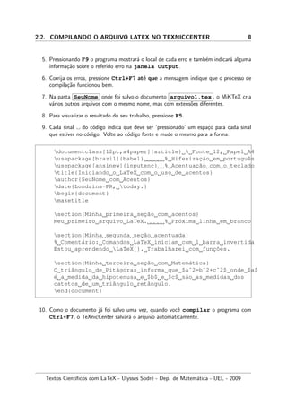 2.2. COMPILANDO O ARQUIVO LATEX NO TEXNICCENTER 8
5. Pressionando F9 o programa mostrar´a o local de cada erro e tamb´em indicar´a alguma
informa¸c˜ao sobre o referido erro na janela Output.
6. Corrija os erros, pressione Ctrl+F7 at´e que a mensagem indique que o processo de
compila¸c˜ao funcionou bem.
7. Na pasta SeuNome onde foi salvo o documento arquivo1.tex , o MiKTeX cria
v´arios outros arquivos com o mesmo nome, mas com extens˜oes diferentes.
8. Para visualizar o resultado do seu trabalho, pressione F5.
9. Cada sinal do c´odigo indica que deve ser ‘pressionado’ um espa¸co para cada sinal
que estiver no c´odigo. Volte ao c´odigo fonte e mude o mesmo para a forma:
documentclass[12pt,a4paper]{article} % Fonte 12, Papel A4
usepackage[brazil]{babel} % Hifenizac¸˜ao em portuguˆes
usepackage[ansinew]{inputenc} % Acentuac¸˜ao com o teclado
title{Iniciando o LaTeX com o uso de acentos}
author{SeuNome com Acentos}
date{Londrina-PR, today.}
begin{document}
maketitle
section{Minha primeira sec¸˜ao com acentos}
Meu primeiro arquivo LaTeX. % Pr´oxima linha em branco
section{Minha segunda sec¸˜ao acentuada}
% Coment´ario: Comandos LaTeX iniciam com 1 barra invertida
Estou aprendendo LaTeX{}. Trabalharei com func¸˜oes.
section{Minha terceira sec¸˜ao com Matem´atica}
O triˆangulo de Pit´agoras informa que $aˆ2=bˆ2+cˆ2$ onde $a$
´e a medida da hipotenusa e $b$ e $c$ s˜ao as medidas dos
catetos de um triˆangulo retˆangulo.
end{document}
10. Como o documento j´a foi salvo uma vez, quando vocˆe compilar o programa com
Ctrl+F7, o TeXnicCenter salvar´a o arquivo automaticamente.
Textos Cient´ıﬁcos com LaTeX - Ulysses Sodr´e - Dep. de Matem´atica - UEL - 2009
 