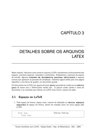CAP´ITULO 3
DETALHES SOBRE OS ARQUIVOS
LATEX
Neste cap´ıtulo, indicamos como construir arquivos LaTeX e estudaremos o funcionamento dos
espa¸cos, caracteres especiais, comandos e coment´arios. Analisaremos a estrutura do arquivo
de entrada, algumas classes de documentos, pacotes adicionais e arquivos
comuns que aparecem no processo de compila¸c˜ao. Usaremos alguns estilos para uma p´agina
espec´ıﬁca e uma forma de quebrar um documento grande.
Um documento em LaTeX ´e um arquivo de texto ascii que pode ser criado em um editor
puro de textos mas o TeXnicCenter facilita isto. O arquivo criado cont´em o texto do
documento e os comandos que indicam ao LaTeX como ﬁcar´a o arquivo de sa´ıda.
3.1 Espa¸cos no LaTeX
1. Todo espa¸co em branco, espa¸co vazio, caracter de tabula¸c˜ao ou v´arios espac¸os
seguidos de espa¸co em branco, devem ser tratados como um ´unico espa¸co pelo
LaTeX.
Fiat Lux.
Fiat Lux.
Fiat Lux. Fiat Lux.
Textos Cient´ıﬁcos com LaTeX - Ulysses Sodr´e - Dep. de Matem´atica - UEL - 2009
 