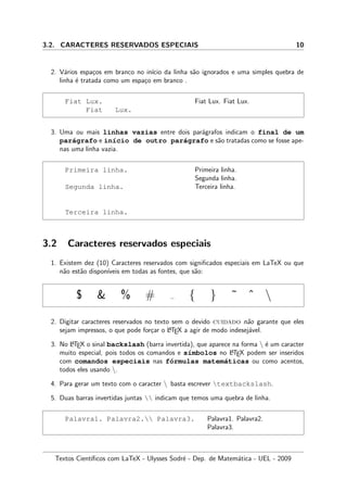 3.2. CARACTERES RESERVADOS ESPECIAIS 10
2. V´arios espa¸cos em branco no in´ıcio da linha s˜ao ignorados e uma simples quebra de
linha ´e tratada como um espa¸co em branco .
Fiat Lux.
Fiat Lux.
Fiat Lux. Fiat Lux.
3. Uma ou mais linhas vazias entre dois par´agrafos indicam o final de um
par´agrafo e in´ıcio de outro par´agrafo e s˜ao tratadas como se fosse ape-
nas uma linha vazia.
Primeira linha.
Segunda linha.
Terceira linha.
Primeira linha.
Segunda linha.
Terceira linha.
3.2 Caracteres reservados especiais
1. Existem dez (10) Caracteres reservados com signiﬁcados especiais em LaTeX ou que
n˜ao est˜ao dispon´ıveis em todas as fontes, que s˜ao:
$ & % # { } ˜ ˆ 
2. Digitar caracteres reservados no texto sem o devido cuidado n˜ao garante que eles
sejam impressos, o que pode for¸car o LATEX a agir de modo indesej´avel.
3. No LATEX o sinal backslash (barra invertida), que aparece na forma  ´e um caracter
muito especial, pois todos os comandos e s´ımbolos no LATEX podem ser inseridos
com comandos especiais nas f´ormulas matem´aticas ou como acentos,
todos eles usando .
4. Para gerar um texto com o caracter  basta escrever textbackslash.
5. Duas barras invertidas juntas  indicam que temos uma quebra de linha.
Palavra1. Palavra2. Palavra3. Palavra1. Palavra2.
Palavra3.
Textos Cient´ıﬁcos com LaTeX - Ulysses Sodr´e - Dep. de Matem´atica - UEL - 2009
 
