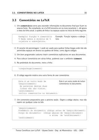 3.3. COMENT´ARIOS NO LATEX 11
3.3 Coment´arios no LaTeX
1. Um coment´ario serve para esconder informa¸c˜oes no documento ﬁnal que ﬁcam no
arquivo fonte. Na compila¸c˜ao, se o LaTeX encontra um ou mais caracteres %, ele ignora
o resto da linha atual, a quebra de linha e os espa¸cos vazios no in´ıcio da linha seguinte.
Exemplo: Func¸˜ao % coment´ario
% Nada vemos `a direita de %
injetora e sobrejetora.
Exemplo: Fun¸c˜ao injetora e sobreje-
tora.
2. O caracter de porcentagem % pode ser usado para quebrar linhas longas onde n˜ao s˜ao
permitidos espa¸cos em branco ou quebras de linhas, como alguns c´odigos.
3. Um bom programador costuma inserir coment´arios explicativos em seus documentos.
4. Para colocar coment´arios em v´arias linhas, podemos usar o ambiente comment.
5. No preˆambulo do documento, insira a linha:
usepackage{comment}
6. O c´odigo seguinte mostra uma outra forma de usar coment´arios:
Este ´e um outro modo de
begin{comment}
As palavras destas duas
linhas n˜ao s˜ao vistas.
end{comment}
incluir coment´arios no documento.
Este ´e um outro modo de incluir
coment´arios no documento.
7. Um coment´ario preparat´orio para a pr´oxima se¸c˜ao. Digite o c´odigo abaixo, mas n˜ao
espere ver qualquer coisa na tela.
begin{comment}
Preˆambulo do documento: c´odigo antes de begin{document}
Corpo do documento: c´odigo abaixo de begin{document}
e acima de end{document}
end{comment}
Textos Cient´ıﬁcos com LaTeX - Ulysses Sodr´e - Dep. de Matem´atica - UEL - 2009
 