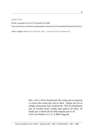 ii
Ulysses Sodr´e
Vers˜ao compilada no dia 27 de Setembro de 2009.
Curso para alunos, servidores, pesquisadores e docentes da Universidade Estadual de Londrina.
Visite a p´agina Matem´atica Essencial: http://www.mat.uel.br/matessencial/
Ora, a f´e ´e o ﬁrme fundamento das coisas que se esperam
e a prova das coisas que n˜ao se vˆeem. Porque por ela os
antigos alcan¸caram bom testemunho. Pela f´e entendemos
que os mundos foram criados pela palavra de Deus; de
modo que o vis´ıvel n˜ao foi feito daquilo que se vˆe.
Carta aos Hebreus 11:1-3, A B´ıblia Sagrada
Textos Cient´ıﬁcos com LaTeX - Ulysses Sodr´e - Dep. de Matem´atica - UEL - 2009
 