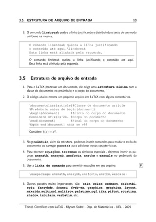 3.5. ESTRUTURA DO ARQUIVO DE ENTRADA 13
8. O comando linebreak quebra a linha justiﬁcando e distribuindo o texto de um modo
uniforme na mesma.
O comando linebreak quebra a linha justificando
o conte´udo at´e aqui.linebreak
Esta linha est´a alinhada pela esquerda.
O comando linebreak quebra a linha justiﬁcando o conte´udo at´e aqui.
Esta linha est´a alinhada pela esquerda.
3.5 Estrutura do arquivo de entrada
1. Para o LaTeX processar um documento, ele exige uma estrutura m´ınima com a
classe do documento no preˆambulo e o corpo do documento.
2. O c´odigo abaixo mostra um pequeno arquivo em LaTeX com alguns coment´arios.
documentclass{article}%Classe de documento article
%Preˆambulo antes de begin{document}
begin{document} %In´ıcio do corpo do documento
Considere $f(x)=xˆ2$. %Corpo do documento
end{document} %Final do corpo do documento
%Ap´os end{document} nada se vˆe!
Considere f(x) = x2
.
3. No preˆambulo, al´em da estrutura, podemos inserir comandos para mudar o estilo do
documento ou carregar pacotes para adicionar novas caracter´ısticas.
4. Para escrever equac¸˜oes, teoremas ou s´ımbolos especiais , devemos inserir os pa-
cotes amsmath, amssymb, amsfonts, amsthm e exscale no preˆambulo do
documento.
5. Use a linha de comando para permitir equa¸c˜oes em seu arquivo: P
usepackage{amsmath,amssymb,amsfonts,amsthm,exscale}
6. Outros pacotes muito importantes, s˜ao: calc, color, comment, colortbl,
epic, fancyhdr, framed, fvrb-ex, graphics, graphicx, layout,
makeidx, multicol, multirow, palatino, pgf, tikz, pifont, rotating,
shadow, tabularx, verbatim, etc.
Textos Cient´ıﬁcos com LaTeX - Ulysses Sodr´e - Dep. de Matem´atica - UEL - 2009
 