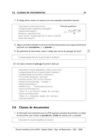 3.6. CLASSES DE DOCUMENTOS 14
7. O c´odigo abaixo mostra um arquivo com uma express˜ao matem´atica especial.
documentclass{article}
usepackage{amsmath,amssymb}
begin{document}
F´ormula quadr´atica:
$$x=frac{-bpmsqrt{bˆ2-4ac}}{2a}$$
end{document}
F´ormula quadr´atica:
x =
−b ±
√
b2 − 4ac
2a
8. Alguns comandos utilizados na estrutura do documento aceitam (ou exigem) parˆametros
opcionais com colchetes [] e chaves {}.
9. No preˆambulo do documento, anexe o c´odigo para escrita de portuges do brazil: P
usepackage[brazil,portuges]{babel}
10. Um t´ıpico exemplo de artigo de jornal ´e dado por
documentclass[a4paper,11pt]{article}
usepackage[brazil,portuges]{babel}
usepackage[ansinew]{inputenc}
title{Um pequeno artigo}
author{Dino˜da˜Silva˜Sauro}
date{Londrina-PR, today.}
begin{document}
maketitle tableofcontents
section{Primeira}
Esta ´e a primeira sec¸˜ao do artigo.
section{Segunda}
Esta ´e a segunda sec¸˜ao do artigo.
end{document}
3.6 Classes de documentos
1. A informa¸c˜ao mais importante que o LaTeX exige para processar documentos, ´e a classe
do documento, que ´e posta na primeira linha do arquivo com o comando:
documentclass[opc¸˜oes]{classe}
Textos Cient´ıﬁcos com LaTeX - Ulysses Sodr´e - Dep. de Matem´atica - UEL - 2009
 
