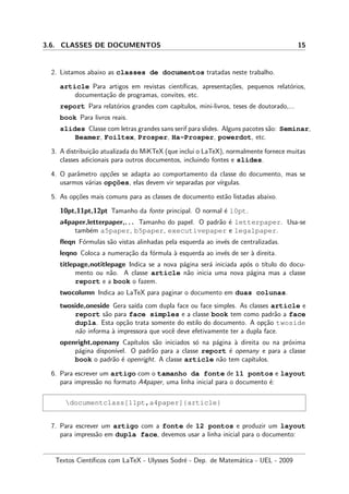 3.6. CLASSES DE DOCUMENTOS 15
2. Listamos abaixo as classes de documentos tratadas neste trabalho.
article Para artigos em revistas cient´ıﬁcas, apresenta¸c˜oes, pequenos relat´orios,
documenta¸c˜ao de programas, convites, etc.
report Para relat´orios grandes com cap´ıtulos, mini-livros, teses de doutorado,...
book Para livros reais.
slides Classe com letras grandes sans serif para slides. Alguns pacotes s˜ao: Seminar,
Beamer, Foiltex, Prosper, Ha-Prosper, powerdot, etc.
3. A distribui¸c˜ao atualizada do MiKTeX (que inclui o LaTeX), normalmente fornece muitas
classes adicionais para outros documentos, incluindo fontes e slides.
4. O parˆametro op¸c˜oes se adapta ao comportamento da classe do documento, mas se
usarmos v´arias opc¸˜oes, elas devem vir separadas por v´ırgulas.
5. As op¸c˜oes mais comuns para as classes de documento est˜ao listadas abaixo.
10pt,11pt,12pt Tamanho da fonte principal. O normal ´e 10pt.
a4paper,letterpaper,. . . Tamanho do papel. O padr˜ao ´e letterpaper. Usa-se
tamb´em a5paper, b5paper, executivepaper e legalpaper.
ﬂeqn F´ormulas s˜ao vistas alinhadas pela esquerda ao inv´es de centralizadas.
leqno Coloca a numera¸c˜ao da f´ormula `a esquerda ao inv´es de ser `a direita.
titlepage,notitlepage Indica se a nova p´agina ser´a iniciada ap´os o t´ıtulo do docu-
mento ou n˜ao. A classe article n˜ao inicia uma nova p´agina mas a classe
report e a book o fazem.
twocolumn Indica ao LaTeX para paginar o documento em duas colunas.
twoside,oneside Gera sa´ıda com dupla face ou face simples. As classes article e
report s˜ao para face simples e a classe book tem como padr˜ao a face
dupla. Esta op¸c˜ao trata somente do estilo do documento. A op¸c˜ao twoside
n˜ao informa `a impressora que vocˆe deve efetivamente ter a dupla face.
openright,openany Cap´ıtulos s˜ao iniciados s´o na p´agina `a direita ou na pr´oxima
p´agina dispon´ıvel. O padr˜ao para a classe report ´e openany e para a classe
book o padr˜ao ´e openright. A classe article n˜ao tem cap´ıtulos.
6. Para escrever um artigo com o tamanho da fonte de 11 pontos e layout
para impress˜ao no formato A4paper, uma linha inicial para o documento ´e:
documentclass[11pt,a4paper]{article}
7. Para escrever um artigo com a fonte de 12 pontos e produzir um layout
para impress˜ao em dupla face, devemos usar a linha inicial para o documento:
Textos Cient´ıﬁcos com LaTeX - Ulysses Sodr´e - Dep. de Matem´atica - UEL - 2009
 