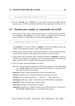 3.7. PACOTES PARA AMPLIAR O LATEX 16
documentclass[12pt,twoside]{article}
8. Para um artigo com a fonte com mais pontos, devemos usar alguns pacotes
especiais, pois o LaTeX visa trabalhos cient´ıﬁcos de alta qualidade e n˜ao letreiros, etc.
3.7 Pacotes para ampliar as capacidades do LaTeX
1. Na escrita de um documento, existem situa¸c˜oes em que o LaTeX n˜ao resolve o problema.
Para inserir um gr´afico, criar texto colorido ou c´odigo-fonte no documento,
devemos estender as capacidades do LaTeX ativando pacotes na forma:
usepackage[opc¸˜oes]{pacote}
onde pacote ´e o nome do pacote e opc¸˜oes ´e uma lista de palavras-chave que
realizam feitos especiais do pacote. Quase todos s˜ao gratuitos!
2. Muitos pacotes est˜ao inclu´ıdos na distribui¸c˜ao MikTeX e outros s˜ao fornecidos sepa-
radamente. Na seq¨uˆencia, est˜ao alguns poucos pacotes com os seus feitos.
3. Pode-se obter mais informa¸c˜oes sobre os pacotes instalados no MiKTeX com quem j´a
trabalha h´a mais tempo com o programa, mas uma das principais fontes de informa¸c˜ao
sobre o pacote LaTeX ´e o excelente help do programa TeXnicCenter.
4. Lista com alguns pacotes distribu´ıdos com LaTeX.
doc Para a documenta¸c˜ao de programas LaTeX. Ap´os compilar um arquivo doc.dtx
com o latex.exe vocˆe criar´a v´arios arquivos de instala¸c˜ao e o mesmo acontece
para todos os arquivos nesta tabela.
exscale Fornece vers˜oes escalonadas das fontes de extens˜ao math.
fontenc Especiﬁca qual a fonte de codiﬁca¸c˜ao LaTeX deve ser usada.
ifthen Para comandos da forma ‘se . . . ent˜ao faz . . . caso contr´ario faz . . . ’.
latexsym Usado para acessar a font symbol do LaTeX. Inserido no preˆambulo.
makeidx Fornece comandos para construir ´ındices.
syntonly Processa um documento sem paginar.
inputenc Especiﬁca um c´odigo de entrada como ASCII, ISO Latin-1, ISO Latin-2,
437/850 IBM, ANSI-Windows ou outro deﬁnido pelo usu´ario.
Textos Cient´ıﬁcos com LaTeX - Ulysses Sodr´e - Dep. de Matem´atica - UEL - 2009
 
