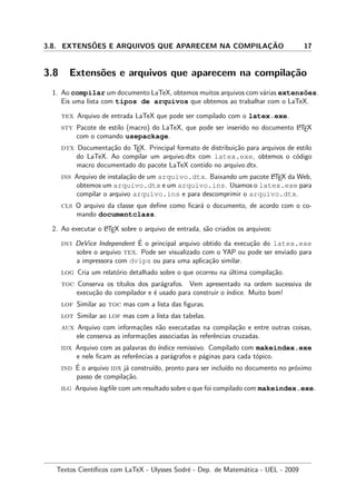 3.8. EXTENS˜OES E ARQUIVOS QUE APARECEM NA COMPILAC¸ ˜AO 17
3.8 Extens˜oes e arquivos que aparecem na compila¸c˜ao
1. Ao compilar um documento LaTeX, obtemos muitos arquivos com v´arias extens˜oes.
Eis uma lista com tipos de arquivos que obtemos ao trabalhar com o LaTeX.
tex Arquivo de entrada LaTeX que pode ser compilado com o latex.exe.
sty Pacote de estilo (macro) do LaTeX, que pode ser inserido no documento LATEX
com o comando usepackage.
dtx Documenta¸c˜ao do TEX. Principal formato de distribui¸c˜ao para arquivos de estilo
do LaTeX. Ao compilar um arquivo.dtx com latex.exe, obtemos o c´odigo
macro documentado do pacote LaTeX contido no arquivo.dtx.
ins Arquivo de instala¸c˜ao de um arquivo.dtx. Baixando um pacote LATEX da Web,
obtemos um arquivo.dtx e um arquivo.ins. Usamos o latex.exe para
compilar o arquivo arquivo.ins e para descomprimir o arquivo.dtx.
cls O arquivo da classe que deﬁne como ﬁcar´a o documento, de acordo com o co-
mando documentclass.
2. Ao executar o LATEX sobre o arquivo de entrada, s˜ao criados os arquivos:
dvi DeVice Independent ´E o principal arquivo obtido da execu¸c˜ao do latex.exe
sobre o arquivo tex. Pode ser visualizado com o YAP ou pode ser enviado para
a impressora com dvips ou para uma aplica¸c˜ao similar.
log Cria um relat´orio detalhado sobre o que ocorreu na ´ultima compila¸c˜ao.
toc Conserva os t´ıtulos dos par´agrafos. Vem apresentado na ordem sucessiva de
execu¸c˜ao do compilador e ´e usado para construir o ´ındice. Muito bom!
lof Similar ao toc mas com a lista das ﬁguras.
lot Similar ao lof mas com a lista das tabelas.
aux Arquivo com informa¸c˜oes n˜ao executadas na compila¸c˜ao e entre outras coisas,
ele conserva as informa¸c˜oes associadas `as referˆencias cruzadas.
idx Arquivo com as palavras do ´ındice remissivo. Compilado com makeindex.exe
e nele ﬁcam as referˆencias a par´agrafos e p´aginas para cada t´opico.
ind ´E o arquivo idx j´a constru´ıdo, pronto para ser inclu´ıdo no documento no pr´oximo
passo de compila¸c˜ao.
ilg Arquivo logﬁle com um resultado sobre o que foi compilado com makeindex.exe.
Textos Cient´ıﬁcos com LaTeX - Ulysses Sodr´e - Dep. de Matem´atica - UEL - 2009
 