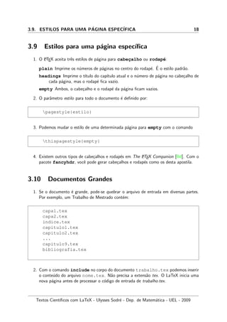 3.9. ESTILOS PARA UMA P´AGINA ESPEC´IFICA 18
3.9 Estilos para uma p´agina espec´ıﬁca
1. O LATEX aceita trˆes estilos de p´agina para cabec¸alho ou rodap´e:
plain Imprime os n´umeros de p´aginas no centro do rodap´e. ´E o estilo padr˜ao.
headings Imprime o t´ıtulo do cap´ıtulo atual e o n´umero de p´agina no cabe¸calho de
cada p´agina, mas o rodap´e ﬁca vazio.
empty Ambos, o cabe¸calho e o rodap´e da p´agina ﬁcam vazios.
2. O parˆametro estilo para todo o documento ´e deﬁnido por:
pagestyle{estilo}
3. Podemos mudar o estilo de uma determinada p´agina para empty com o comando
thispagestyle{empty}
4. Existem outros tipos de cabe¸calhos e rodap´es em The LATEX Companion [Bd]. Com o
pacote fancyhdr, vocˆe pode gerar cabe¸calhos e rodap´es como os desta apostila.
3.10 Documentos Grandes
1. Se o documento ´e grande, pode-se quebrar o arquivo de entrada em diversas partes.
Por exemplo, um Trabalho de Mestrado cont´em:
capa1.tex
capa2.tex
indice.tex
capitulo1.tex
capitulo2.tex
...
capitulo9.tex
bibliografia.tex
2. Com o comando include no corpo do documento trabalho.tex podemos inserir
o conte´udo do arquivo nome.tex. N˜ao precisa a extens˜ao tex. O LaTeX inicia uma
nova p´agina antes de processar o c´odigo de entrada de trabalho.tex.
Textos Cient´ıﬁcos com LaTeX - Ulysses Sodr´e - Dep. de Matem´atica - UEL - 2009
 