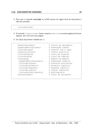 3.10. DOCUMENTOS GRANDES 19
3. Para usar o comando include no LaTeX escreva em algum local do documento a
linha de comando:
include{nome}
4. O comando input{nome} insere o arquivo nome.tex na mesma p´agina (se houver
espa¸co), sem criar uma nova p´agina.
5. Um t´ıpico documento trabalho.tex, ´e:
begin{document} % In´ıcio do documento
pagenumbering{roman} % numerac¸˜ao romana
include{capa} % arquivo com a capa
tableofcontents % ´ındice anal´ıtico
listoffigures % lista de figuras
listoftables % lista de tabelas
clearpage % Quebra de p´agina
pagenumbering{arabic} % numerac¸˜ao ar´abica
include{alguns} % Conversa preliminar
include{primeiro} % primeiro cap´ıtulo
include{segundo} % segundo cap´ıtulo
include{indice} % ´ındice remissivo
include{bibliografia} % bibliografia
end{document} % final do documento
Textos Cient´ıﬁcos com LaTeX - Ulysses Sodr´e - Dep. de Matem´atica - UEL - 2009
 