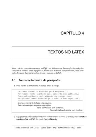 CAP´ITULO 4
TEXTOS NO LATEX
Neste cap´ıtulo, construiremos textos no LATEX com alinhamentos, formata¸c˜oes de par´agrafos,
caracteres e acentos, fontes tipogr´aﬁcas, formata¸c˜ao de textos, textos em cores, listas orde-
nadas, letras de diversos tamanhos, tra¸cos e espa¸cos no LaTeX.
4.1 Formata¸c˜ao b´asica de par´agrafos
1. Para realizar o alinhamento de textos, anexe o c´odigo:
Um texto normal ´e alinhado pela esquerda.
leftline{Texto alinhado pela esquerda com leftline.}
centerline{Texto centralizado com centerline.}
rightline{Texto alinhado pela direita com rightline.}
Um texto normal ´e alinhado pela esquerda.
Texto alinhado pela esquerda com leftline.
Texto centralizado com centerline.
Texto alinhado pela direita com rightline.
2. Espa¸cos entre palavras s˜ao distribu´ıdos uniformemente na linha. O padr˜ao para formatar
par´agrafos no LATEX ´e o modo justificado.
Textos Cient´ıﬁcos com LaTeX - Ulysses Sodr´e - Dep. de Matem´atica - UEL - 2009
 