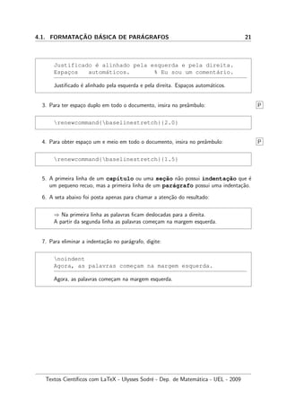4.1. FORMATAC¸ ˜AO B´ASICA DE PAR´AGRAFOS 21
Justificado ´e alinhado pela esquerda e pela direita.
Espac¸os autom´aticos. % Eu sou um coment´ario.
Justiﬁcado ´e alinhado pela esquerda e pela direita. Espa¸cos autom´aticos.
3. Para ter espa¸co duplo em todo o documento, insira no preˆambulo: P
renewcommand{baselinestretch}{2.0}
4. Para obter espa¸co um e meio em todo o documento, insira no preˆambulo: P
renewcommand{baselinestretch}{1.5}
5. A primeira linha de um cap´ıtulo ou uma sec¸˜ao n˜ao possui indentac¸˜ao que ´e
um pequeno recuo, mas a primeira linha de um par´agrafo possui uma indenta¸c˜ao.
6. A seta abaixo foi posta apenas para chamar a aten¸c˜ao do resultado:
⇒ Na primeira linha as palavras ﬁcam deslocadas para a direita.
A partir da segunda linha as palavras come¸cam na margem esquerda.
7. Para eliminar a indenta¸c˜ao no par´agrafo, digite:
noindent
Agora, as palavras comec¸am na margem esquerda.
Agora, as palavras come¸cam na margem esquerda.
Textos Cient´ıﬁcos com LaTeX - Ulysses Sodr´e - Dep. de Matem´atica - UEL - 2009
 