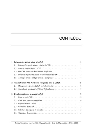 CONTE ´UDO
1 Informa¸c˜oes gerais sobre o LaTeX 1
1.1 Informa¸c˜oes gerais sobre a cria¸c˜ao do TeX . . . . . . . . . . . . . . . . . . 1
1.2 A raz˜ao da cria¸c˜ao do LaTeX . . . . . . . . . . . . . . . . . . . . . . . . . 2
1.3 O LaTeX versus um Processador de palavras . . . . . . . . . . . . . . . . . 2
1.4 Detalhes importantes sobre documentos em LaTeX . . . . . . . . . . . . . . 3
1.5 A rela¸c˜ao entre o c´odigo fonte e a compila¸c˜ao . . . . . . . . . . . . . . . . 4
2 TeXnicCenter: Um Ambiente Integrado para o LaTeX 5
2.1 Meu primeiro arquivo LaTeX no TeXnicCenter . . . . . . . . . . . . . . . . 5
2.2 Compilando o arquivo LaTeX no TeXnicCenter . . . . . . . . . . . . . . . . 7
3 Detalhes sobre os arquivos LaTeX 9
3.1 Espa¸cos no LaTeX . . . . . . . . . . . . . . . . . . . . . . . . . . . . . . . 9
3.2 Caracteres reservados especiais . . . . . . . . . . . . . . . . . . . . . . . . 10
3.3 Coment´arios no LaTeX . . . . . . . . . . . . . . . . . . . . . . . . . . . . . 11
3.4 Comandos do LaTeX . . . . . . . . . . . . . . . . . . . . . . . . . . . . . . 12
3.5 Estrutura do arquivo de entrada . . . . . . . . . . . . . . . . . . . . . . . . 13
3.6 Classes de documentos . . . . . . . . . . . . . . . . . . . . . . . . . . . . . 14
Textos Cient´ıﬁcos com LaTeX - Ulysses Sodr´e - Dep. de Matem´atica - UEL - 2009
 