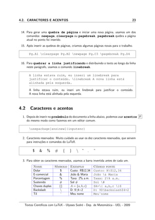4.2. CARACTERES E ACENTOS 23
14. Para gerar uma quebra de p´agina e iniciar uma nova p´agina, usamos um dos
comandos: newpage, clearpage ou pagebreak. pagebreak quebra a p´agina
atual no ponto foi inserido.
15. Ap´os inserir as quebras de p´aginas, criamos algumas p´aginas novas para o trabalho.
Pg.A1 clearpage Pg.B2 newpage Pg.C3 pagebreak Pg.D4
16. Para quebrar a linha justificando e distribuindo o texto ao longo da linha
neste par´agrafo, usamos o comando linebreak.
A linha estava ruim, eu inseri um linebreak para
justificar o conte´udo. linebreak A nova linha est´a
alinhada pela esquerda.
A linha estava ruim, eu inseri um linebreak para justiﬁcar o conte´udo.
A nova linha est´a alinhada pela esquerda.
4.2 Caracteres e acentos
1. Depois de inserir no preˆambulo do documento a linha abaixo, podemos usar acentos P
do mesmo modo como fazemos em um editor comum.
usepackage[ansinew]{inputenc}
2. Caracteres reservados: Muito cuidado ao usar os dez caracteres reservados, que servem
para instru¸c˜oes e comandos do LaTeX.
$ & % # { }  ˜ ˆ
3. Para obter os caracteres reservados, usamos a barra invertida antes de cada um.
Nome S´ımbolo Exemplo C´odigo fonte
Dolar $ Custo: R$12,34 Custo: R$12,34
E-comercial & Jo˜ao & Maria Jo˜ao & Maria
Porcentagem % Taxa: 2% a.m. Taxa: 2% a.m.
Sustenido # Sol # Sol #
Chaves duplas {} A = {a, b, c} $A={ a,b,c }$
Backslash  D: 94=2 D: 9$backslash$4=2
Til ˜ Meu nome Meu˜nome
Textos Cient´ıﬁcos com LaTeX - Ulysses Sodr´e - Dep. de Matem´atica - UEL - 2009
 