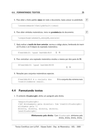 4.4. FORMATANDO TEXTOS 25
5. Para obter a fonte padr˜ao cmss em todo o documento, basta anexar no preˆambulo: P
renewcommand{familydefault}{cmss}
6. Para obter s´ımbolos matem´aticos, insira no preˆambulo do documento: P
usepackage{amsmath,amssymb,exscale}
7. Ap´os realizar a tarefa do´ıtem anterior, escreva o c´odigo abaixo, lembrando de inserir
um $ antes e um $ depois da express˜ao matem´atica.
$mathbb{Z} quad mathbb{N}$ Z N
8. Para centralizar uma express˜ao matem´atica envolva a mesma por dois pares de $$.
$$mathbb{Z} quad mathbb{N}$$
Z N
9. Nota¸c˜oes para conjuntos matem´aticos especiais.
$mathbb{R}$ ´e o conjunto dos
textit{n´umeros reais}.
R ´e o conjunto dos n´umeros reais.
4.4 Formatando textos
1. O ambiente flushright alinha um par´agrafo pela direita.
begin{flushright}
{bf Alinhamento pela direita}: Com texttt{flushright}
alinhamos pela 
direita, direita, direita, direita.
end{flushright}
Alinhamento pela direita: Com flushright alinhamos pela
direita, direita, direita, direita.
Textos Cient´ıﬁcos com LaTeX - Ulysses Sodr´e - Dep. de Matem´atica - UEL - 2009
 