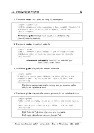 4.4. FORMATANDO TEXTOS 26
2. O ambiente flushleft alinha um par´agrafo pela esquerda.
begin{flushleft}
{bf Alinhamento pela esquerda}: Com texttt{flushleft}
alinhamos pela  esquerda, esquerda, esquerda.
end{flushleft}
Alinhamento pela esquerda: Com flushleft alinhamos pela
esquerda, esquerda, esquerda.
3. O ambiente center centraliza o par´agrafo .
begin{center}
{bf Alinhamento pelo centro}: Com texttt{center}
alinhamos pelo  centro, centro, centro, centro.
end{center}
Alinhamento pelo centro: Com center alinhamos pelo
centro, centro, centro, centro.
4. O ambiente quote cria par´agrafos menores indentados.
begin{quote}
O ambiente quote gera par´agrafos menores, para que
possamos realizar citac¸˜oes em trabalhos t´ecnicos.
end{quote}
O ambiente quote gera par´agrafos menores, para que possamos realizar
cita¸c˜oes em trabalhos t´ecnicos.
5. O ambiente quote cria par´agrafos menores, para cita¸c˜oes em trabalhos t´ecnicos.
begin{quote}
Par1: Antes do Par2, deixe pelo menos uma linha vazia.
Par2: quote n˜ao indentou a primeira linha de Par1.
end{quote}
Par1: Antes do Par2, deixe pelo menos uma linha vazia.
Par2: quote n˜ao indentou a primeira linha de Par1.
Textos Cient´ıﬁcos com LaTeX - Ulysses Sodr´e - Dep. de Matem´atica - UEL - 2009
 
