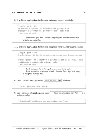 4.4. FORMATANDO TEXTOS 27
6. O ambiente quotation tamb´em cria par´agrafos menores indentados:
begin{quotation}
O ambiente quotation tamb´em cria par´agrafos
menores e identados, pr´oprios para citac¸˜oes.
end{quotation}
O ambiente quotation tamb´em cria par´agrafos menores e identados,
pr´oprios para cita¸c˜oes.
7. O ambiente quotation tamb´em cria par´agrafos menores, pr´oprios para cita¸c˜oes.
begin{quotation}
Par3: Antes de Par4, deixe pelo menos uma linha vazia.
Par4: quotation indentou a primeira linha de Par3, aqui
indicando o par´agrafo n´umero trˆes.
end{quotation}
Par3: Antes de Par4, deixe pelo menos uma linha vazia.
Par4: quotation indentou a primeira linha de Par3, aqui indicando
o par´agrafo n´umero trˆes.
8. Use o comando fbox para obter Texto em uma caixa , inserindo:
fbox{Texto em uma caixa}
9. Use o comando framebox para obter Texto em uma caixa com 7cm , in-
serindo o c´odigo:
framebox[7cm]{Texto em uma caixa com 7cm}
Textos Cient´ıﬁcos com LaTeX - Ulysses Sodr´e - Dep. de Matem´atica - UEL - 2009
 