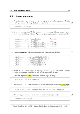 4.5. TEXTOS EM CORES 28
4.5 Textos em cores
1. Podemos mudar a cor do texto ou a cor da p´agina ou gerar algumas caixas coloridas,
desde que seja inserido no preˆambulo do documento: P
usepackage{color}
2. As cores comuns no LaTeX s˜ao: white, red, green, blue, cyan, gray,
magenta, yellow, black. Alguns exemplos de palavras com estas cores, s˜ao:
textcolor{red}{Vermelha}
textcolor{blue}{Azul}
textcolor[gray]{0.00}{cinza00%}
textcolor[gray]{0.40}{cinza40%}
textcolor[gray]{0.80}{cinza80%}
Vermelha
Azul
cinza00%
cinza40%
cinza80%
3. Podemos definir cores de gosto pessoal, inserindo no preˆambulo: P
definecolor{gold}{rgb}{0.85,0.66,0}
definecolor{cor760}{rgb}{.70,.60,0}
definecolor{cor001}{rgb}{,0,1}
definecolor{cor100}{rgb}{1,0,0}
definecolor{amarelo}{rgb}{1,1,0}
4. A nota¸c˜ao definecolor{gold}{rgb}{0.85,0.66,0} informa que a cor com
o nome gold possui com 85% de red, 66% de green e 0% de blue.
5. Para obter a palavra texto com fundo amarelo, digite o c´odigo
colorbox{amarelo}{texto}
6. Para escrever texto em blue com fundo amarelo e borda em preto como texto digite:
fcolorbox{black}{amarelo}{textcolor{blue}{texto}}
7. Para usar alguns nomes de cores, insira no preˆambulo do documento: P
usepackage{xcolor}
Textos Cient´ıﬁcos com LaTeX - Ulysses Sodr´e - Dep. de Matem´atica - UEL - 2009
 
