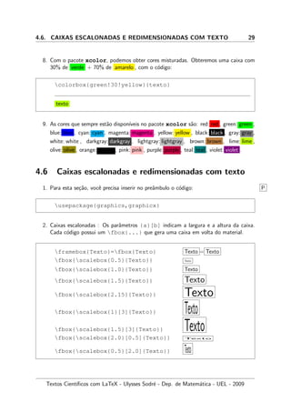 4.6. CAIXAS ESCALONADAS E REDIMENSIONADAS COM TEXTO 29
8. Com o pacote xcolor, podemos obter cores misturadas. Obteremos uma caixa com
30% de verde + 70% de amarelo , com o c´odigo:
colorbox{green!30!yellow}{texto}
texto
9. As cores que sempre est˜ao dispon´ıveis no pacote xcolor s˜ao: red: red , green: green ,
blue: blue , cyan: cyan , magenta: magenta , yellow: yellow , black: black , gray: gray ,
white: white , darkgray: darkgray , lightgray: lightgray , brown: brown , lime: lime ,
olive: olive , orange: orange , pink: pink , purple: purple , teal: teal , violet: violet .
4.6 Caixas escalonadas e redimensionadas com texto
1. Para esta se¸c˜ao, vocˆe precisa inserir no preˆambulo o c´odigo: P
usepackage{graphics,graphicx}
2. Caixas escalonadas : Os parˆametros {a}[b] indicam a largura e a altura da caixa.
Cada c´odigo possui um fbox{...} que gera uma caixa em volta do material.
framebox{Texto}=fbox{Texto} Texto = Texto
fbox{scalebox{0.5}{Texto}} Texto
fbox{scalebox{1.0}{Texto}} Texto
fbox{scalebox{1.5}{Texto}} Texto
fbox{scalebox{2.15}{Texto}} Texto
fbox{scalebox{1}[3]{Texto}} Texto
fbox{scalebox{1.5}[3]{Texto}} Textofbox{scalebox{2.0}[0.5]{Texto}} Texto
fbox{scalebox{0.5}[2.0]{Texto}} Texto
Textos Cient´ıﬁcos com LaTeX - Ulysses Sodr´e - Dep. de Matem´atica - UEL - 2009
 