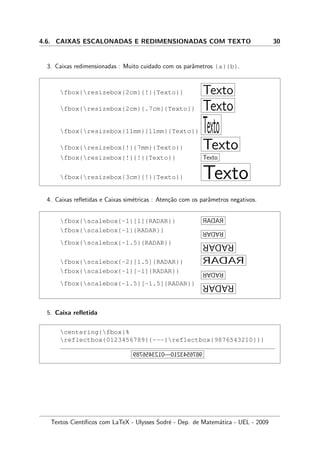 4.6. CAIXAS ESCALONADAS E REDIMENSIONADAS COM TEXTO 30
3. Caixas redimensionadas : Muito cuidado com os parˆametros {a}{b}.
fbox{resizebox{2cm}{!}{Texto}} Texto
fbox{resizebox{2cm}{.7cm}{Texto}} Texto
fbox{resizebox{11mm}{11mm}{Texto}} Texto
fbox{resizebox{!}{7mm}{Texto}} Texto
fbox{resizebox{!}{!}{Texto}} Texto
fbox{resizebox{3cm}{!}{Texto}} Texto
4. Caixas reﬂetidas e Caixas sim´etricas : Aten¸c˜ao com os parˆametros negativos.
fbox{scalebox{-1}[1]{RADAR}} RADAR
fbox{scalebox{-1}{RADAR}} RADAR
fbox{scalebox{-1.5}{RADAR}} RADAR
fbox{scalebox{-2}[1.5]{RADAR}} RADAR
fbox{scalebox{-1}[-1]{RADAR}} RADAR
fbox{scalebox{-1.5}[-1.5]{RADAR}} RADAR
5. Caixa reﬂetida
centering{fbox{%
reflectbox{0123456789}{---}reflectbox{9876543210}}}
0123456789 — 9876543210
Textos Cient´ıﬁcos com LaTeX - Ulysses Sodr´e - Dep. de Matem´atica - UEL - 2009
 