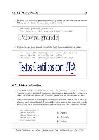 4.7. LISTAS ORDENADAS 32
7. Podemos criar uma fonte grande denominada grandona para escrever um texto como
Palavra grande. A caixa foi posta para visualizar apenas.
newfont{grandona}{ecrm4000}
fbox{scalebox{1}{{grandona Palavra grande}}}
Palavra grande
8. O t´ıtulo na capa desta apostila e uma linha (red), foram gerados com o c´odigo:
resizebox{.8textwidth}{20mm}{textcolor{azul}{%
Textos Cient´ıficos com LaTeX}}[5pt]
textcolor{red}{rule[1.5ex]{.8textwidth}{3pt}}
TextosCient´ıﬁcoscomLATEX
4.7 Listas ordenadas
1. Uma lista pode ser obtida com enumerate (n´umeros ou letras) e itemize
(bolinhas ou outros s´ımbolos), e podem ser inseridas dentro de outras listas, at´e quatro
n´ıveis. Em cada n´ıvel de inser¸c˜ao do mesmo tipo de lista, os s´ımbolos s˜ao trocados.
2. Lista com enumerate: A numera¸c˜ao ´e realizada com n´umeros e depois com as letras do
alfabeto, que ´e o segundo n´ıvel de numera¸c˜ao. Talvez a numera¸c˜ao esteja diferente da
apostila pois ela j´a possui uma primeiro n´ıvel de numera¸c˜ao com os n´umeros naturais.
begin{enumerate}
item ´Algebra
item Geometria.
item An´alise.
end{enumerate}
(a) ´Algebra
(b) Geometria.
(c) An´alise.
Textos Cient´ıﬁcos com LaTeX - Ulysses Sodr´e - Dep. de Matem´atica - UEL - 2009
 
