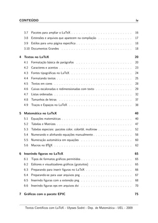 CONTE´UDO iv
3.7 Pacotes para ampliar o LaTeX . . . . . . . . . . . . . . . . . . . . . . . . . 16
3.8 Extens˜oes e arquivos que aparecem na compila¸c˜ao . . . . . . . . . . . . . . 17
3.9 Estilos para uma p´agina espec´ıﬁca . . . . . . . . . . . . . . . . . . . . . . . 18
3.10 Documentos Grandes . . . . . . . . . . . . . . . . . . . . . . . . . . . . . 18
4 Textos no LaTeX 20
4.1 Formata¸c˜ao b´asica de par´agrafos . . . . . . . . . . . . . . . . . . . . . . . 20
4.2 Caracteres e acentos . . . . . . . . . . . . . . . . . . . . . . . . . . . . . . 23
4.3 Fontes tipogr´aﬁcas no LaTeX . . . . . . . . . . . . . . . . . . . . . . . . . 24
4.4 Formatando textos . . . . . . . . . . . . . . . . . . . . . . . . . . . . . . . 25
4.5 Textos em cores . . . . . . . . . . . . . . . . . . . . . . . . . . . . . . . . 28
4.6 Caixas escalonadas e redimensionadas com texto . . . . . . . . . . . . . . . 29
4.7 Listas ordenadas . . . . . . . . . . . . . . . . . . . . . . . . . . . . . . . . 32
4.8 Tamanhos de letras . . . . . . . . . . . . . . . . . . . . . . . . . . . . . . 37
4.9 Tra¸cos e Espa¸cos no LaTeX . . . . . . . . . . . . . . . . . . . . . . . . . . 38
5 Matem´atica no LaTeX 40
5.1 Equa¸c˜oes matem´aticas . . . . . . . . . . . . . . . . . . . . . . . . . . . . . 40
5.2 Tabelas e Matrizes . . . . . . . . . . . . . . . . . . . . . . . . . . . . . . . 47
5.3 Tabelas especiais: pacotes color, colortbl, multirow . . . . . . . . . . . . . . 52
5.4 Numerando e alinhando equa¸c˜oes manualmente . . . . . . . . . . . . . . . . 58
5.5 Numera¸c˜ao autom´atica em equa¸c˜oes . . . . . . . . . . . . . . . . . . . . . 60
5.6 Macros no LATEX . . . . . . . . . . . . . . . . . . . . . . . . . . . . . . . . 62
6 Inserindo ﬁguras no LaTeX 65
6.1 Tipos de formatos gr´aﬁcos permitidos . . . . . . . . . . . . . . . . . . . . . 65
6.2 Editores e visualizadores gr´aﬁcos (gratuitos) . . . . . . . . . . . . . . . . . 65
6.3 Preparando para inserir ﬁguras no LaTeX . . . . . . . . . . . . . . . . . . . 66
6.4 Preparando-se para usar arquivos png . . . . . . . . . . . . . . . . . . . . . 67
6.5 Inserindo ﬁguras com a extens˜ao png . . . . . . . . . . . . . . . . . . . . . 68
6.6 Inserindo ﬁguras eps em arquivos dvi . . . . . . . . . . . . . . . . . . . . . 70
7 Gr´aﬁcos com o pacote EPIC 75
Textos Cient´ıﬁcos com LaTeX - Ulysses Sodr´e - Dep. de Matem´atica - UEL - 2009
 