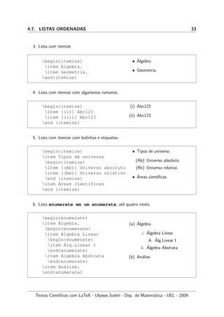 4.7. LISTAS ORDENADAS 33
3. Lista com itemize
begin{itemize}
item ´Algebra.
item Geometria.
end{itemize}
• ´Algebra.
• Geometria.
4. Lista com itemize com algarismos romanos.
begin{itemize}
item [(i)] Abc123
item [(ii)] Abc123
end {itemize}
(i) Abc123
(ii) Abc123
5. Lista com itemize com bolinhas e etiquetas.
begin{itemize}
item Tipos de universo
begin{itemize}
item [(Ab)] Universo absoluto
item [(Re)] Universo relativo
end {itemize}
item ´Areas cient´ıficas
end {itemize}
• Tipos de universo
(Ab) Universo absoluto
(Re) Universo relativo
• ´Areas cient´ıﬁcas
6. Lista enumerate em um enumerate, at´e quatro n´ıveis.
begin{enumerate}
item ´Algebra.
begin{enumerate}
item ´Algebra Linear
begin{enumerate}
item ´Alg.Linear I
end{enumerate}
item ´Algebra Abstrata
end{enumerate}
item An´alise.
end{enumerate}
(a) ´Algebra.
i. ´Algebra Linear
A. ´Alg.Linear I
ii. ´Algebra Abstrata
(b) An´alise.
Textos Cient´ıﬁcos com LaTeX - Ulysses Sodr´e - Dep. de Matem´atica - UEL - 2009
 