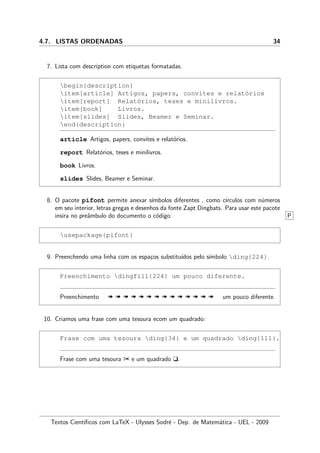 4.7. LISTAS ORDENADAS 34
7. Lista com description com etiquetas formatadas.
begin{description}
item[article] Artigos, papers, convites e relat´orios
item[report] Relat´orios, teses e minilivros.
item[book] Livros.
item[slides] Slides, Beamer e Seminar.
end{description}
article Artigos, papers, convites e relat´orios.
report Relat´orios, teses e minilivros.
book Livros.
slides Slides, Beamer e Seminar.
8. O pacote pifont permite anexar s´ımbolos diferentes , como c´ırculos com n´umeros
em seu interior, letras gregas e desenhos da fonte Zapt Dingbats. Para usar este pacote
insira no preˆambulo do documento o c´odigo: P
usepackage{pifont}
9. Preenchendo uma linha com os espa¸cos substitu´ıdos pelo s´ımbolo ding{224}.
Preenchimento dingfill{224} um pouco diferente.
Preenchimento « « « « « « « « « « « « « « um pouco diferente.
10. Criamos uma frase com uma tesoura ecom um quadrado:
Frase com uma tesoura ding{34} e um quadrado ding{111}.
Frase com uma tesoura ¢ e um quadrado t.
Textos Cient´ıﬁcos com LaTeX - Ulysses Sodr´e - Dep. de Matem´atica - UEL - 2009
 