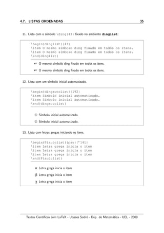 4.7. LISTAS ORDENADAS 35
11. Lista com o s´ımbolo ding{43} ﬁxado no ambiente dinglist:
begin{dinglist}{43}
item O mesmo s´ımbolo ding fixado em todos os ´ıtens.
item O mesmo s´ımbolo ding fixado em todos os ´ıtens.
end{dinglist}
 O mesmo s´ımbolo ding ﬁxado em todos os ´ıtens.
 O mesmo s´ımbolo ding ﬁxado em todos os ´ıtens.
12. Lista com um s´ımbolo inicial automatizado.
begin{dingautolist}{192}
item S´ımbolo inicial automatizado.
item S´ımbolo inicial automatizado.
end{dingautolist}
Œ S´ımbolo inicial automatizado.
 S´ımbolo inicial automatizado.
13. Lista com letras gregas iniciando os ´ıtens.
begin{Piautolist}{psy}{’141}
item Letra grega inicia o item
item Letra grega inicia o item
item Letra grega inicia o item
end{Piautolist}
α Letra grega inicia o item
β Letra grega inicia o item
χ Letra grega inicia o item
Textos Cient´ıﬁcos com LaTeX - Ulysses Sodr´e - Dep. de Matem´atica - UEL - 2009
 