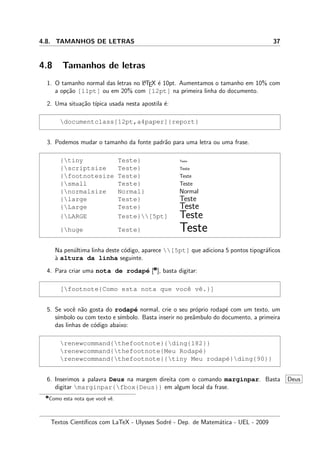 4.8. TAMANHOS DE LETRAS 37
4.8 Tamanhos de letras
1. O tamanho normal das letras no LATEX ´e 10pt. Aumentamos o tamanho em 10% com
a op¸c˜ao [11pt] ou em 20% com [12pt] na primeira linha do documento.
2. Uma situa¸c˜ao t´ıpica usada nesta apostila ´e:
documentclass[12pt,a4paper]{report}
3. Podemos mudar o tamanho da fonte padr˜ao para uma letra ou uma frase.
{tiny Teste} Teste
{scriptsize Teste} Teste
{footnotesize Teste} Teste
{small Teste} Teste
{normalsize Normal} Normal
{large Teste} Teste
{Large Teste} Teste
{LARGE Teste}[5pt] Teste
{huge Teste} Teste
Na pen´ultima linha deste c´odigo, aparece [5pt] que adiciona 5 pontos tipogr´aﬁcos
`a altura da linha seguinte.
4. Para criar uma nota de rodap´e [‚
], basta digitar:
[footnote{Como esta nota que vocˆe vˆe.}]
5. Se vocˆe n˜ao gosta do rodap´e normal, crie o seu pr´oprio rodap´e com um texto, um
s´ımbolo ou com texto e s´ımbolo. Basta inserir no preˆambulo do documento, a primeira
das linhas de c´odigo abaixo:
renewcommand{thefootnote}{ding{182}}
renewcommand{thefootnote{Meu Rodap´e}
renewcommand{thefootnote{{tiny Meu rodap´e}ding{90}}
6. Inserimos a palavra Deus na margem direita com o comando marginpar. Basta Deus
digitar marginpar{fbox{Deus}} em algum local da frase.
‚
Como esta nota que vocˆe vˆe.
Textos Cient´ıﬁcos com LaTeX - Ulysses Sodr´e - Dep. de Matem´atica - UEL - 2009
 