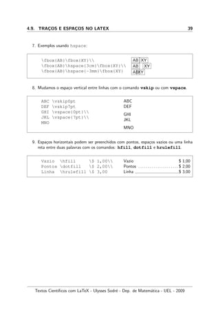 4.9. TRAC¸OS E ESPAC¸OS NO LATEX 39
7. Exemplos usando hspace:
fbox{AB}fbox{XY}
fbox{AB}hspace{3cm}fbox{XY}
fbox{AB}hspace{-3mm}fbox{XY}
AB XY
AB XY
ABXY
8. Mudamos o espa¸co vertical entre linhas com o comando vskip ou com vspace.
ABC vskip0pt
DEF vskip7pt
GHI vspace{0pt}
JKL vspace{7pt}
MNO
ABC
DEF
GHI
JKL
MNO
9. Espa¸cos horizontais podem ser preenchidos com pontos, espa¸cos vazios ou uma linha
reta entre duas palavras com os comandos: hfill, dotfill e hrulefill.
Vazio hfill $ 1,00
Pontos dotfill $ 2,00
Linha hrulefill $ 3,00
Vazio $ 1,00
Pontos . . . . . . . . . . . . . . . . . . . . . $ 2,00
Linha $ 3,00
Textos Cient´ıﬁcos com LaTeX - Ulysses Sodr´e - Dep. de Matem´atica - UEL - 2009
 