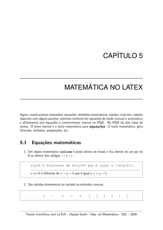 CAP´ITULO 5
MATEM ´ATICA NO LATEX
Agora, construiremos express˜oes, equa¸c˜oes, s´ımbolos matem´aticos, tabelas, matrizes, tabelas
especiais com alguns pacotes, poremos n´umeros em equa¸c˜oes de modo manual e autom´atico
e alinharemos tais equa¸c˜oes e construiremos macros no LATEX. No LATEX h´a dois tipos de
textos. O texto normal e o texto matem´atico para equac¸˜oes. O texto matem´atico, gera
f´ormulas, s´ımbolos, proposi¸c˜oes, etc.
5.1 Equa¸c˜oes matem´aticas
1. Um objeto matem´atico inline ´e posto dentro de frases e ﬁca dentro de um par de
$ ou dentro dos c´odigos ( e ).
x+y=0 ´e diferente de $x+y=0$ que ´e igual a (x+y=0).
x+y=0 ´e diferente de x + y = 0 que ´e igual a x + y = 0.
2. S˜ao obtidos diretamente do teclado os s´ımbolos comuns:
+ − =   [ ] ( ) | /
Textos Cient´ıﬁcos com LaTeX - Ulysses Sodr´e - Dep. de Matem´atica - UEL - 2009
 
