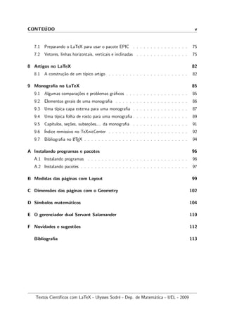 CONTE´UDO v
7.1 Preparando o LaTeX para usar o pacote EPIC . . . . . . . . . . . . . . . . 75
7.2 Vetores, linhas horizontais, verticais e inclinadas . . . . . . . . . . . . . . . 75
8 Artigos no LaTeX 82
8.1 A constru¸c˜ao de um t´ıpico artigo . . . . . . . . . . . . . . . . . . . . . . . 82
9 Monograﬁa no LaTeX 85
9.1 Algumas compara¸c˜oes e problemas gr´aﬁcos . . . . . . . . . . . . . . . . . . 85
9.2 Elementos gerais de uma monograﬁa . . . . . . . . . . . . . . . . . . . . . 86
9.3 Uma t´ıpica capa externa para uma monograﬁa . . . . . . . . . . . . . . . . 87
9.4 Uma t´ıpica folha de rosto para uma monograﬁa . . . . . . . . . . . . . . . . 89
9.5 Cap´ıtulos, se¸c˜oes, subse¸c˜oes,... da monograﬁa . . . . . . . . . . . . . . . . 91
9.6 ´Indice remissivo no TeXnicCenter . . . . . . . . . . . . . . . . . . . . . . . 92
9.7 Bibliograﬁa no LATEX . . . . . . . . . . . . . . . . . . . . . . . . . . . . . . 94
A Instalando programas e pacotes 96
A.1 Instalando programas . . . . . . . . . . . . . . . . . . . . . . . . . . . . . 96
A.2 Instalando pacotes . . . . . . . . . . . . . . . . . . . . . . . . . . . . . . . 97
B Medidas das p´aginas com Layout 99
C Dimens˜oes das p´aginas com o Geometry 102
D S´ımbolos matem´aticos 104
E O gerenciador dual Servant Salamander 110
F Novidades e sugest˜oes 112
Bibliograﬁa 113
Textos Cient´ıﬁcos com LaTeX - Ulysses Sodr´e - Dep. de Matem´atica - UEL - 2009
 