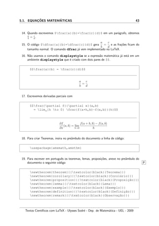 5.1. EQUAC¸ ˜OES MATEM´ATICAS 43
14. Quando escrevemos $frac{a}{b}=frac{c}{d}$ em um par´agrafo, obtemos
a
b
= c
d
.
15. O c´odigo $dfrac{a}{b}=dfrac{c}{d}$ gera
a
b
=
c
d
e as fra¸c˜oes ﬁcam do
tamanho normal. O comando dfrac j´a vem implementado no LaTeX.
16. N˜ao usamos o comando displaystyle se a express˜ao matem´atica j´a est´a em um
ambiente displaystyle que ´e criado com dois pares de $$.
$$frac{a}{b} = frac{c}{d}$$
a
b
=
c
d
17. Escrevemos derivadas parciais com
$$frac{partial f}{partial x}(a,b)
= lim_{h to 0} frac{f(a+h,b)-f(a,b)}{h}$$
∂f
∂x
(a, b) = lim
h→0
f(a + h, b) − f(a, b)
h
18. Para criar Teoremas, insira no preˆambulo do documento a linha de c´odigo:
usepackage{amsmath,amsthm}
19. Para escrever em portuguˆes os teoremas, lemas, proposi¸c˜oes, anexe no preˆambulo do
documento o seguinte c´odigo P
newtheorem{theorem}{{textcolor{black}{Teorema}}}
newtheorem{corollary}{{textcolor{black}{Corol´ario}}}
newtheorem{proposition}{{textcolor{black}{Proposic¸˜ao}}}
newtheorem{lemma}{{textcolor{black}{Lema}}}
newtheorem{example}{{textcolor{black}{Exemplo}}}
newtheorem{definition}{{textcolor{black}{Definic¸˜ao}}}
newtheorem{remark}{{textcolor{black}{Observac¸˜ao}}}
Textos Cient´ıﬁcos com LaTeX - Ulysses Sodr´e - Dep. de Matem´atica - UEL - 2009
 