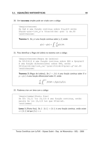 5.1. EQUAC¸ ˜OES MATEM´ATICAS 44
20. Um teorema simples pode ser criado com o c´odigo:
begin{theorem}
Se $g$ ´e uma func¸˜ao cont´ınua sobre $[a,b]$ ent˜ao
$$g(x)-g(a)=int_aˆx frac{d}{ds} g(s) ; ds.$$
end{theorem}
Teorema 1. Se g ´e uma fun¸c˜ao cont´ınua sobre [a, b] ent˜ao
g(x) − g(a) =
x
a
d
ds
g(s) ds.
21. Para identiﬁcar a Regra de Leibniz no teorema com o c´odigo:
begin{theorem}[Regra de Leibinz]
Se $f=f(t)$ ´e uma func¸˜ao cont´ınua sobre $R$ e $p=p(x)$
´e uma func¸˜ao diferenci´avel sobre $R$, ent˜ao
$$frac{d}{dx}int_{a}ˆ{p(x)}f(t)dt=f(p(x)).p’(x).$$
end{theorem}
Teorema 2 (Regra de Leibinz). Se f = f(t) ´e uma fun¸c˜ao cont´ınua sobre R e
p = p(x) ´e uma fun¸c˜ao diferenci´avel sobre R, ent˜ao
d
dx
p(x)
a
f(t)dt = f(p(x)).p (x).
22. Podemos criar um lema com o c´odigo:
begin{lemma}[Ponto fixo]
Se $f: [0,1] to [0,1]$ ´e uma func¸˜ao cont´ınua, ent˜ao
existe $x in [0,1]$ tal que $f(x)=x$.
end{lemma}
Lema 1 (Ponto ﬁxo). Se f : [0, 1] → [0, 1] ´e uma fun¸c˜ao cont´ınua, ent˜ao existe
x ∈ [0, 1] tal que f(x) = x.
Textos Cient´ıﬁcos com LaTeX - Ulysses Sodr´e - Dep. de Matem´atica - UEL - 2009
 