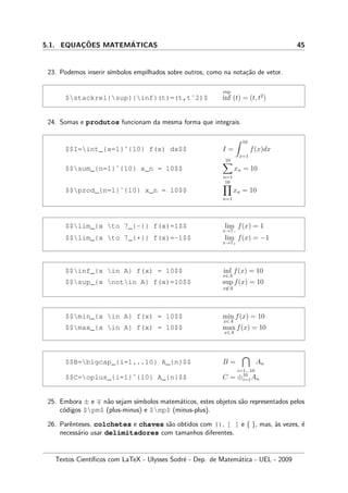 5.1. EQUAC¸ ˜OES MATEM´ATICAS 45
23. Podemos inserir s´ımbolos empilhados sobre outros, como na nota¸c˜ao de vetor.
$stackrel{sup}{inf}(t)=(t,tˆ2)$
sup
inf (t) = (t, t2
)
24. Somas e produtos funcionam da mesma forma que integrais.
$$I=int_{x=1}ˆ{10} f(x) dx$$ I =
10
x=1
f(x)dx
$$sum_{n=1}ˆ{10} x_n = 10$$
10
n=1
xn = 10
$$prod_{n=1}ˆ{10} x_n = 10$$
10
n=1
xn = 10
$$lim_{x to 7_{-}} f(x)=1$$ lim
x→7−
f(x) = 1
$$lim_{x to 7_{+}} f(x)=-1$$ lim
x→7+
f(x) = −1
$$inf_{x in A} f(x) = 10$$ inf
x∈A
f(x) = 10
$$sup_{x notin A} f(x)=10$$ sup
x∈A
f(x) = 10
$$min_{x in A} f(x) = 10$$ min
x∈A
f(x) = 10
$$max_{x in A} f(x) = 10$$ max
x∈A
f(x) = 10
$$B=bigcap_{i=1...10} A_{n}$$ B =
i=1...10
An
$$C=oplus_{i=1}ˆ{10} A_{n}$$ C = ⊕10
i=1An
25. Embora ± e n˜ao sejam s´ımbolos matem´aticos, estes objetos s˜ao representados pelos
c´odigos $pm$ (plus-minus) e $mp$ (minus-plus).
26. Parˆenteses, colchetes e chaves s˜ao obtidos com (), [ ] e { }, mas, `as vezes, ´e
necess´ario usar delimitadores com tamanhos diferentes.
Textos Cient´ıﬁcos com LaTeX - Ulysses Sodr´e - Dep. de Matem´atica - UEL - 2009
 