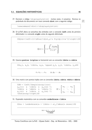 5.1. EQUAC¸ ˜OES MATEM´ATICAS 46
27. Escrever o c´odigo displaystyleint muitas vezes, ´e cansativo. Escreva no
preˆambulo do documento um novo comando dint com o seguinte c´odigo: P
newcommand{dint}{displaystyleint}
28. O LaTeX altera os tamanhos dos s´ımbolos com o comando left antes do primeiro
delimitador e o comando right antes do segundo delimitado.
$$Q(x)=left{1+dfrac{dint_aˆx f(y)dy}{1+xˆ3}right}$$
Q(x) =



1 +
x
a
f(y)dy
1 + x3



29. Usamos pontos triplos na horizontal com os comandos ldots ou cdots.
$$x_1, x_2, ldots, x_n, qquad y_1, y_2, cdots, y_n$$
x1, x2, . . . , xn, y1, y2, · · · , yn
30. Uma matriz com pontos triplos com os comandos ldots, cdots, vdots e ddots.
$$M = left[begin{array}{ccc}
a_{11}  ldots  a_{1n} 
vdots  ddots  vdots 
a_{n1}  cdots  a_{nn} 
end{array}right]$$
M =



a11 . . . a1n
...
...
...
an1 · · · ann



31. Express˜ao matem´atica com os comandos underbrace e ldots.
$$na = underbrace{a + ldots + a}_{mbox{n vezes}}$$
na = a + . . . + a
n vezes
Textos Cient´ıﬁcos com LaTeX - Ulysses Sodr´e - Dep. de Matem´atica - UEL - 2009
 