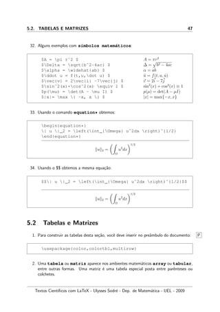 5.2. TABELAS E MATRIZES 47
32. Alguns exemplos com s´ımbolos matem´aticos:
$A = pi rˆ2 $ A = πr2
$Delta = sqrt{bˆ2-4ac} $ ∆ =
√
b2 − 4ac
$alpha = widehat{ab} $ α = ab
$ddot u = f(t,u,dot u) $ ¨u = f(t, u, ˙u)
$vec{v} = 2vec{i} -7vec{j} $ v = 2i − 7j
$sinˆ2(x)+cosˆ2(x) equiv 1 $ sin2
(x) + cos2
(x) ≡ 1
$p(mu) = det(A - mu I) $ p(µ) = det(A − µI)
$|x|= max { -x, x } $ |x| = max{−x, x}
33. Usando o comando equation* obtemos:
begin{equation*}
| u |_2 = left(int_{Omega} uˆ2dx right)ˆ{1/2}
end{equation*}
u 2 =
Ω
u2
dx
1/2
34. Usando o $$ obtemos a mesma equa¸c˜ao:
$$| u |_2 = left(int_{Omega} uˆ2dx right)ˆ{1/2}$$
u 2 =
Ω
u2
dx
1/2
5.2 Tabelas e Matrizes
1. Para construir as tabelas desta se¸c˜ao, vocˆe deve inserir no preˆambulo do documento: P
usepackage{color,colortbl,multirow}
2. Uma tabela ou matriz aparece nos ambientes matem´aticos array ou tabular,
entre outras formas. Uma matriz ´e uma tabela especial posta entre parˆenteses ou
colchetes.
Textos Cient´ıﬁcos com LaTeX - Ulysses Sodr´e - Dep. de Matem´atica - UEL - 2009
 