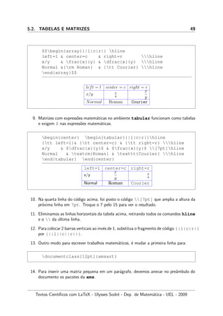 5.2. TABELAS E MATRIZES 49
$$begin{array}{|l|c|r|} hline
left=l  center=c  right=r hline
x/y  frac{x}{y}  dfrac{x}{y} hline
Normal {rm Roman}  {tt Courier} hline
end{array}$$
left = l center = c right = r
x/y x
y
x
y
Normal Roman Courier
9. Matrizes com express˜oes matem´aticas no ambiente tabular funcionam como tabelas
e exigem $ nas express˜oes matem´aticas.
begin{center} begin{tabular}{|l|c|r|}hline
{tt left=l} {tt center=c}  {tt right=r} hline
x/y  $dfrac{x}{y}$  $frac{x}{y}$ [7pt]hline
Normal  textrm{Roman}  texttt{Courier} hline
end{tabular} end{center}
left=l center=c right=r
x/y
x
y
x
y
Normal Roman Courier
10. Na quarta linha do c´odigo acima, foi posto o c´odigo [7pt] que amplia a altura da
pr´oxima linha em 7pt. Troque o 7 pelo 15 para ver o resultado.
11. Eliminamos as linhas horizontais da tabela acima, retirando todos os comandos hline
e o  da ´ultima linha.
12. Para colocar 2 barras verticais ao inv´es de 1, substitua o fragmento de c´odigo {|l|c|r|}
por {||l||c||r||}.
13. Outro modo para escrever trabalhos matem´aticos, ´e mudar a primeira linha para:
documentclass[12pt]{amsart}
14. Para inserir uma matriz pequena em um par´agrafo, devemos anexar no preˆambulo do
documento os pacotes da ams.
Textos Cient´ıﬁcos com LaTeX - Ulysses Sodr´e - Dep. de Matem´atica - UEL - 2009
 
