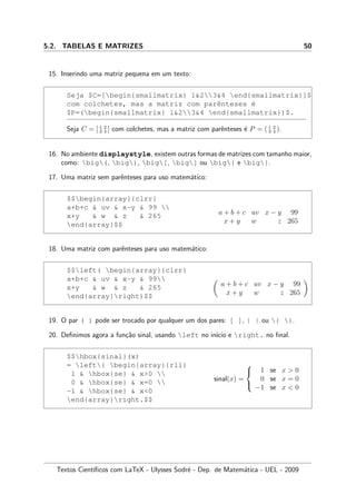 5.2. TABELAS E MATRIZES 50
15. Inserindo uma matriz pequena em um texto:
Seja $C=[begin{smallmatrix} 1234 end{smallmatrix}]$
com colchetes, mas a matriz com parˆenteses ´e
$P=(begin{smallmatrix} 1234 end{smallmatrix})$.
Seja C = [ 1 2
3 4 ] com colchetes, mas a matriz com parˆenteses ´e P = ( 1 2
3 4 ).
16. No ambiente displaystyle, existem outras formas de matrizes com tamanho maior,
como: big(, big), big[, big] ou big{ e big}.
17. Uma matriz sem parˆenteses para uso matem´atico:
$$begin{array}{clrr}
a+b+c  uv  x-y  99 
x+y  w  z  265
end{array}$$
a + b + c uv x − y 99
x + y w z 265
18. Uma matriz com parˆenteses para uso matem´atico:
$$left( begin{array}{clrr}
a+b+c  uv  x-y  99
x+y  w  z  265
end{array}right)$$
a + b + c uv x − y 99
x + y w z 265
19. O par ( ) pode ser trocado por qualquer um dos pares: [ ], | | ou { }.
20. Deﬁnimos agora a fun¸c˜ao sinal, usando left no in´ıcio e right. no ﬁnal.
$$hbox{sinal}(x)
= left{ begin{array}{rll}
1  hbox{se}  x0 
0  hbox{se}  x=0 
-1  hbox{se}  x0
end{array}right.$$
sinal(x) =



1 se x  0
0 se x = 0
−1 se x  0
Textos Cient´ıﬁcos com LaTeX - Ulysses Sodr´e - Dep. de Matem´atica - UEL - 2009
 