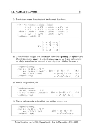 5.2. TABELAS E MATRIZES 51
21. Cronstruimos agora o determinante de Vandermonde de ordem n:
$$V = left|begin{array}{ccccc}
1  a_1  a_1ˆ2  cdots  a_1ˆn 
1  a_2  a_2ˆ2  cdots  a_2ˆn 
vdots  vdots  vdots  ddots  vdots 
1  a_n  a_nˆ2  cdots  a_nˆn
end{array}right|$$
V =
1 a1 a2
1 · · · an
1
1 a2 a2
2 · · · an
2
...
...
...
...
...
1 an a2
n · · · an
n
22. O alinhamento de equa¸c˜oes pode ser feito com o ambiente eqnarray (ou eqnarray*)
diferente do ambiente array. O ambiente eqnarray n˜ao usa $, gera o alinhamento
em rela¸c˜ao ao sinal que ﬁca entre dois , mas exige o uso cuidadoso dos sinais .
begin{eqnarray}
f(x) = (x-1)(x-1)ˆ2 
= (x-1)(xˆ2-2x+1)
= xˆ3-3xˆ2+3x-1
end{eqnarray}
f(x) = (x − 1)(x − 1)2
(5.1)
= (x − 1)(x2
− 2x + 1) (5.2)
= x3
− 3x2
+ 3x − 1 (5.3)
23. Altere o c´odigo anterior para:
begin{eqnarray}
f(x) = (x-1)(x-1)ˆ2 
= xˆ3-3xˆ2+3x-1 nonumber
end{eqnarray}
f(x) = (x − 1)(x − 1)2
(5.4)
= x3
− 3x2
+ 3x − 1
24. Altere o c´odigo anterior tendo cuidado com o c´odigo eqnarray*
begin{eqnarray*}
f(x) = (x-1)(x-1)ˆ2 
= xˆ3-3xˆ2+3x-1
end{eqnarray*}
f(x) = (x − 1)(x − 1)2
= x3
− 3x2
+ 3x − 1
Textos Cient´ıﬁcos com LaTeX - Ulysses Sodr´e - Dep. de Matem´atica - UEL - 2009
 