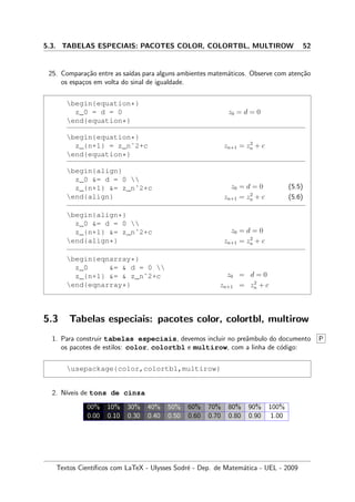 5.3. TABELAS ESPECIAIS: PACOTES COLOR, COLORTBL, MULTIROW 52
25. Compara¸c˜ao entre as sa´ıdas para alguns ambientes matem´aticos. Observe com aten¸c˜ao
os espa¸cos em volta do sinal de igualdade.
begin{equation*}
z_0 = d = 0
end{equation*}
z0 = d = 0
begin{equation*}
z_{n+1} = z_nˆ2+c
end{equation*}
zn+1 = z2
n + c
begin{align}
z_0 = d = 0 
z_{n+1} = z_nˆ2+c
end{align}
z0 = d = 0 (5.5)
zn+1 = z2
n + c (5.6)
begin{align*}
z_0 = d = 0 
z_{n+1} = z_nˆ2+c
end{align*}
z0 = d = 0
zn+1 = z2
n + c
begin{eqnarray*}
z_0 =  d = 0 
z_{n+1} =  z_nˆ2+c
end{eqnarray*}
z0 = d = 0
zn+1 = z2
n + c
5.3 Tabelas especiais: pacotes color, colortbl, multirow
1. Para construir tabelas especiais, devemos incluir no preˆambulo do documento P
os pacotes de estilos: color, colortbl e multirow, com a linha de c´odigo:
usepackage{color,colortbl,multirow}
2. N´ıveis de tons de cinza
00% 10% 30% 40% 50% 60% 70% 80% 90% 100%
0.00 0.10 0.30 0.40 0.50 0.60 0.70 0.80 0.90 1.00
Textos Cient´ıﬁcos com LaTeX - Ulysses Sodr´e - Dep. de Matem´atica - UEL - 2009
 