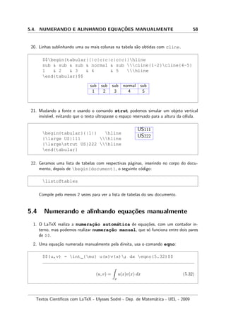 5.4. NUMERANDO E ALINHANDO EQUAC¸ ˜OES MANUALMENTE 58
20. Linhas sublinhando uma ou mais colunas na tabela s˜ao obtidas com cline.
$$begin{tabular}{|c|c|c|c|c|c|}hline
sub  sub  sub  normal  sub cline{1-2}cline{4-5}
1  2  3  4  5 hline
end{tabular}$$
sub sub sub normal sub
1 2 3 4 5
21. Mudando a fonte e usando o comando strut podemos simular um objeto vertical
invis´ıvel, evitando que o texto ultrapasse o espa¸co reservado para a altura da c´elula.
begin{tabular}{|l|} hline
{large US}111 hline
{largestrut US}222 hline
end{tabular}
US111
US222
22. Geramos uma lista de tabelas com respectivas p´aginas, inserindo no corpo do docu-
mento, depois de begin{document}, o seguinte c´odigo:
listoftables
Compile pelo menos 2 vezes para ver a lista de tabelas do seu documento.
5.4 Numerando e alinhando equa¸c˜oes manualmente
1. O LaTeX realiza a numerac¸˜ao autom´atica de equa¸c˜oes, com um contador in-
terno, mas podemos realizar numerac¸˜ao manual, que s´o funciona entre dois pares
de $$.
2. Uma equa¸c˜ao numerada manualmente pela direita, usa o comando eqno:
$$(u,v) = int_{mu} u(x)v(x); dx eqno(5.32)$$
(u, v) =
µ
u(x)v(x) dx (5.32)
Textos Cient´ıﬁcos com LaTeX - Ulysses Sodr´e - Dep. de Matem´atica - UEL - 2009
 