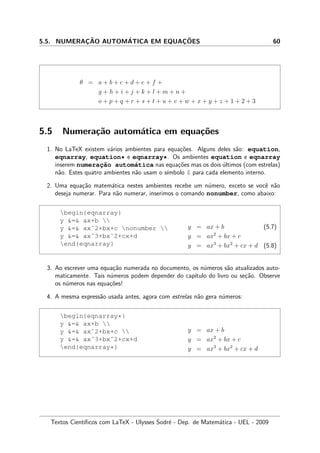 5.5. NUMERAC¸ ˜AO AUTOM´ATICA EM EQUAC¸ ˜OES 60
θ = a + b + c + d + e + f +
g + h + i + j + k + l + m + n +
o + p + q + r + s + t + u + v + w + x + y + z + 1 + 2 + 3
5.5 Numera¸c˜ao autom´atica em equa¸c˜oes
1. No LaTeX existem v´arios ambientes para equa¸c˜oes. Alguns deles s˜ao: equation,
eqnarray, equation* e eqnarray*. Os ambientes equation e eqnarray
inserem numerac¸˜ao autom´atica nas equa¸c˜oes mas os dois ´ultimos (com estrelas)
n˜ao. Estes quatro ambientes n˜ao usam o s´ımbolo $ para cada elemento interno.
2. Uma equa¸c˜ao matem´atica nestes ambientes recebe um n´umero, exceto se vocˆe n˜ao
deseja numerar. Para n˜ao numerar, inserimos o comando nonumber, como abaixo:
begin{eqnarray}
y = ax+b 
y = axˆ2+bx+c nonumber 
y = axˆ3+bxˆ2+cx+d
end{eqnarray}
y = ax + b (5.7)
y = ax2
+ bx + c
y = ax3
+ bx2
+ cx + d (5.8)
3. Ao escrever uma equa¸c˜ao numerada no documento, os n´umeros s˜ao atualizados auto-
maticamente. Tais n´umeros podem depender do cap´ıtulo do livro ou se¸c˜ao. Observe
os n´umeros nas equa¸c˜oes!
4. A mesma express˜ao usada antes, agora com estrelas n˜ao gera n´umeros:
begin{eqnarray*}
y = ax+b 
y = axˆ2+bx+c 
y = axˆ3+bxˆ2+cx+d
end{eqnarray*}
y = ax + b
y = ax2
+ bx + c
y = ax3
+ bx2
+ cx + d
Textos Cient´ıﬁcos com LaTeX - Ulysses Sodr´e - Dep. de Matem´atica - UEL - 2009
 