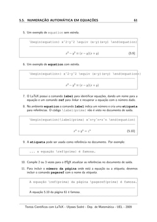5.5. NUMERAC¸ ˜AO AUTOM´ATICA EM EQUAC¸ ˜OES 61
5. Um exemplo de equation sem estrela.
begin{equation} xˆ2-yˆ2 equiv (x-y)(x+y) end{equation}
x2
− y2
≡ (x − y)(x + y) (5.9)
6. Um exemplo de equation com estrela.
begin{equation*} xˆ2-yˆ2 equiv (x-y)(x+y) end{equation*}
x2
− y2
≡ (x − y)(x + y)
7. O LaTeX possui o comando label para identiﬁcar equa¸c˜oes, dando um nome para a
equa¸c˜ao e um comando ref para linkar e recuperar a equa¸c˜ao com o n´umero dado.
8. No ambiente equation o comando label indica um n´umero e cria uma etiqueta
para referˆencias. O c´odigo label{prima} n˜ao ´e visto no documento de sa´ıda.
begin{equation}label{prima} xˆn+yˆn=zˆn end{equation}
xn
+ yn
= zn
(5.10)
9. A etiqueta pode ser usada como referˆencia no documento. Por exemplo:
... a equac¸˜ao ref{prima} ´e famosa.
10. Compile 2 ou 3 vezes para o LATEX atualizar as referˆencias no documento de sa´ıda.
11. Para incluir o n´umero da p´agina onde est´a a equa¸c˜ao ou a etiqueta, devemos
incluir o comando pageref com o nome da etiqueta.
A equac¸˜ao ref{prima} da p´agina pageref{prima} ´e famosa.
A equa¸c˜ao 5.10 da p´agina 61 ´e famosa.
Textos Cient´ıﬁcos com LaTeX - Ulysses Sodr´e - Dep. de Matem´atica - UEL - 2009
 