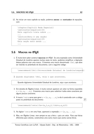 5.6. MACROS NO LATEX 62
12. Ao iniciar um novo cap´ıtulo ou se¸c˜ao, podemos zerar o contador de equa¸c˜oes,
com:
chapter{Cap´ıtulo Nada Espacial}
setcounter{equation}{0}
Este cap´ıtulo trata sobre ...
...
section{Esta ´e uma sec¸˜ao}
setcounter{equation}{0}
Esta sec¸˜ao est´a sendo ...
...
5.6 Macros no LATEX
1. ´E muito bom saber construir macros em LATEX. Se uma express˜ao como Universidade
Estadual de Londrina aparece muitas vezes no texto, podemos simpliﬁcar a digita¸c˜ao
destas palavras com uma macro. Criaremos uma macro denominada Uel, que deve
ser inserida no preˆambulo do documento, com o seguinte c´odigo:
newcommand{Uel}{Universidade Estadual de Londrinaxspace}
2. Quando digitamos Uel, veja o que aconteceu.
Quando digitamos Universidade Estadual de Londrina, veja o que aconteceu.
3. Em estudos de ´Algebra Linear, ´e muito comum aparecer um vetor na forma expandida
x = (x1, x2, . . . , xn). Criaremos uma macro para substituir todos estes caracteres por
alguns poucos caracteres.
4. A macro vetx serve para gerar x = (x1, x2, . . . , xn) e ela ´e constru´ıda com o c´odigo
posto no preˆambulo do documento: P
newcommand{vetx}{$x=(x_1,x_2,ldots,x_n)$}
5. Ao digitar vetx em uma frase, aparecer´a a express˜ao x = (x1, x2, . . . , xn).
6. Mas, em ´Algebra Linear, nem sempre se usa a letra x para um vetor. Para usar letras
diferentes para vetores, constru´ımos uma outra macro que aceita outras letras.
Textos Cient´ıﬁcos com LaTeX - Ulysses Sodr´e - Dep. de Matem´atica - UEL - 2009
 