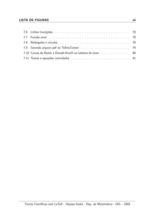 LISTA DE FIGURAS vii
7.6 Linhas tracejadas . . . . . . . . . . . . . . . . . . . . . . . . . . . . . . . . 78
7.7 Fun¸c˜ao sinal . . . . . . . . . . . . . . . . . . . . . . . . . . . . . . . . . . 78
7.8 Retˆangulos e c´ırculos . . . . . . . . . . . . . . . . . . . . . . . . . . . . . . 79
7.9 Gerando arquivo pdf no TeXnicCenter . . . . . . . . . . . . . . . . . . . . . 79
7.10 Curvas de Bezier e Donald Knuth no sistema de eixos . . . . . . . . . . . . 80
7.11 Textos e equa¸c˜oes controlados . . . . . . . . . . . . . . . . . . . . . . . . . 81
Textos Cient´ıﬁcos com LaTeX - Ulysses Sodr´e - Dep. de Matem´atica - UEL - 2009
 